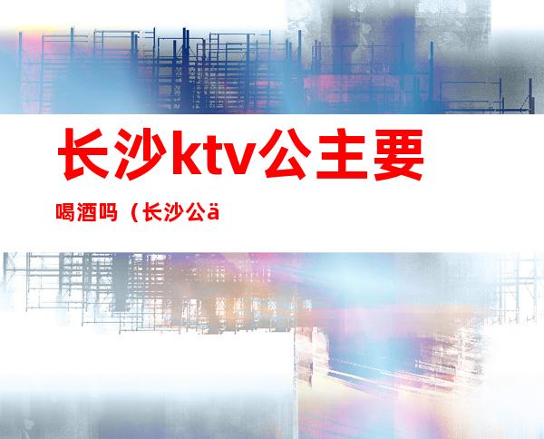 长沙ktv公主要喝酒吗(长沙公主玩的开放的ktv)