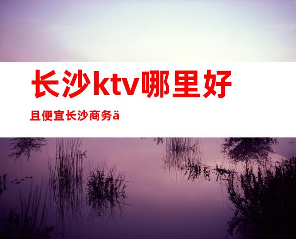 长沙ktv哪里好且便宜长沙商务会所ktv排行榜 – 长沙长沙商务KTV