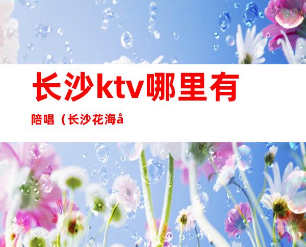 长沙ktv哪里有陪唱(长沙花海国际ktv陪唱)