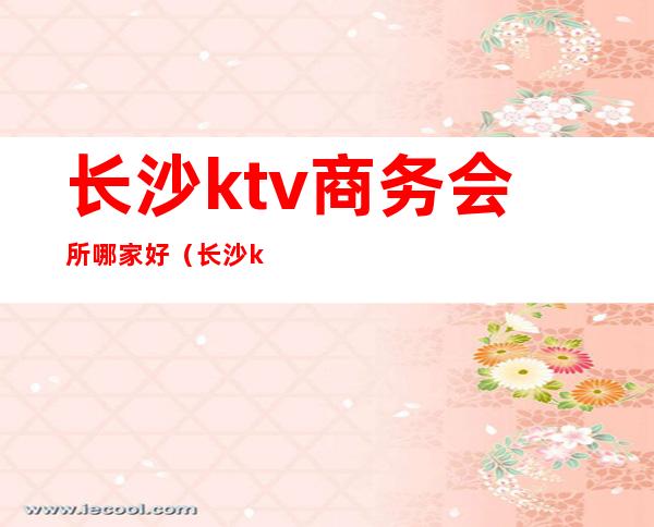 长沙ktv商务会所哪家好（长沙ktv商务会所哪家好点）