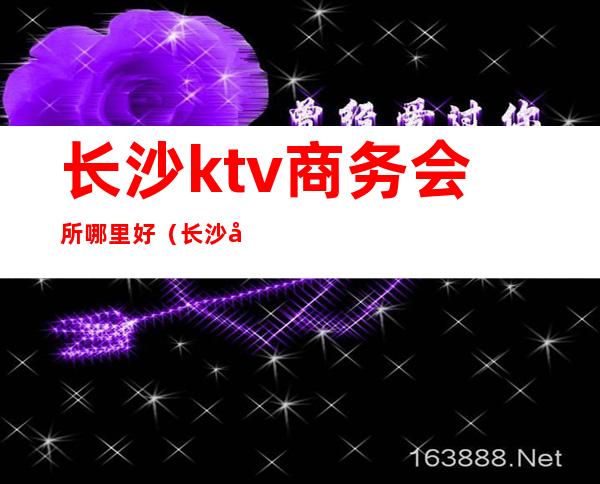 长沙ktv商务会所哪里好(长沙十大商务KTV)
