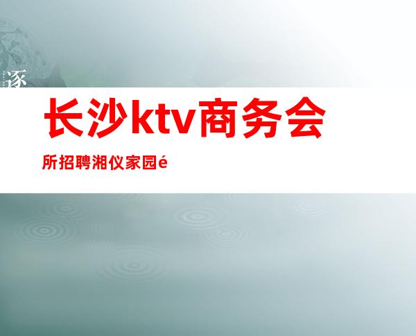 长沙ktv商务会所招聘湘仪家园附近(湖南长沙ktv招聘)