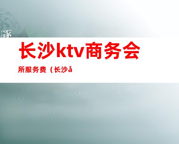 长沙ktv商务会所服务费（长沙商务ktv服务员小费多少）