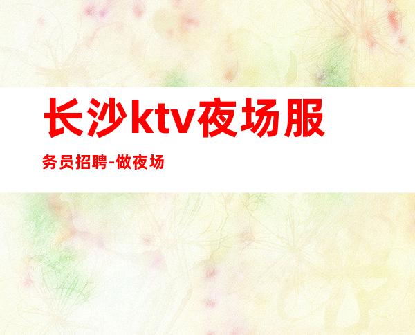 长沙ktv夜场服务员招聘-做夜场的技巧
