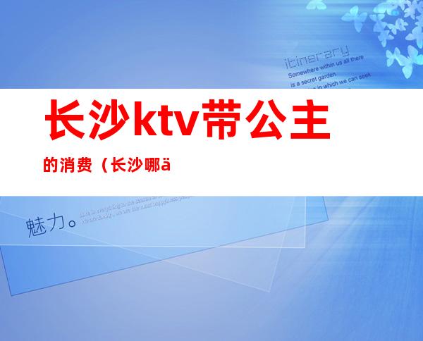 长沙ktv带公主的消费(长沙哪些ktv公主最便宜)
