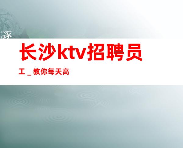 长沙ktv招聘员工_教你每天高