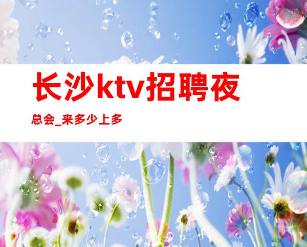 长沙ktv招聘夜总会_ 来多少上多少人性化管理