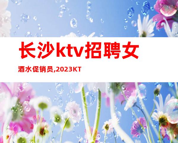 长沙ktv招聘女酒水促销员,2023KTV上班请加入我们