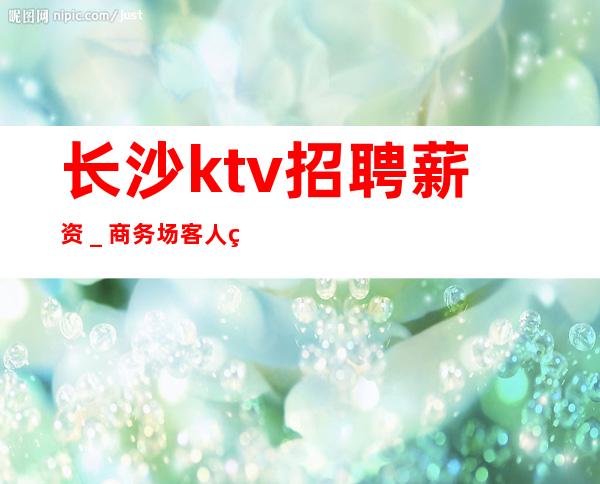 长沙ktv招聘薪资＿商务场客人素质好