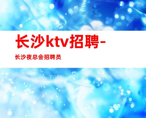 长沙ktv招聘-长沙夜总会招聘员工上班有保障
