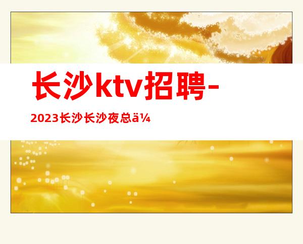 长沙ktv招聘-2023长沙长沙夜总会生意火爆更加方便新人上班