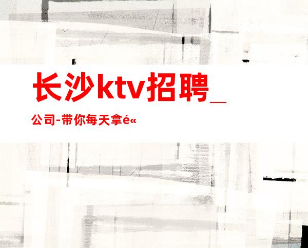 长沙ktv招聘_公司-带你每天拿高_