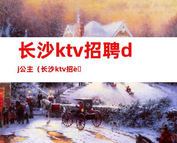 长沙ktv招聘dj公主(长沙ktv招聘女生)