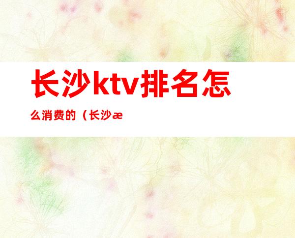 长沙ktv排名怎么消费的(长沙排名第一的ktv)