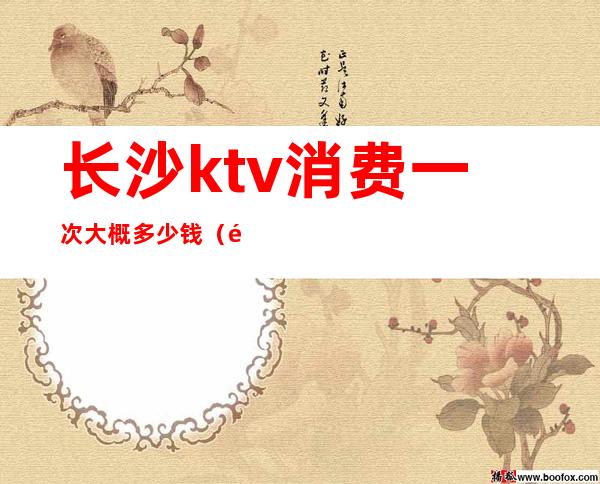 长沙ktv消费一次大概多少钱(长沙ktv消费一次大概多少钱)