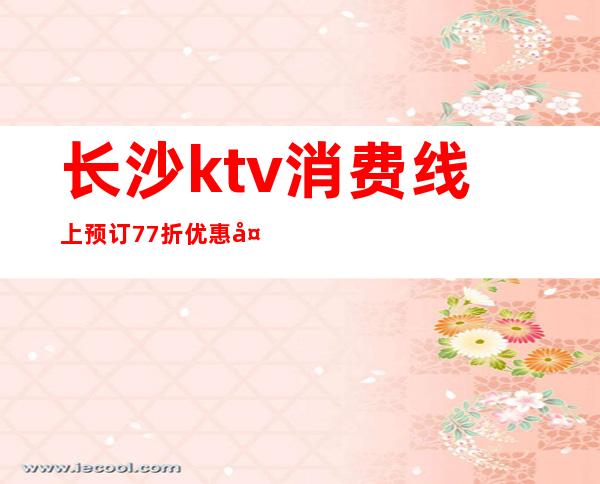 长沙ktv消费线上预订77折优惠多＿长沙KTV预订推荐信息