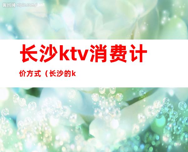 长沙ktv消费计价方式（长沙的ktv价位多少）