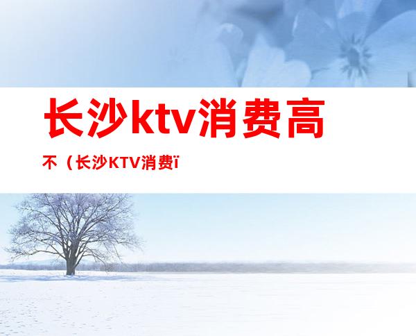 长沙ktv消费高不(长沙KTV消费)