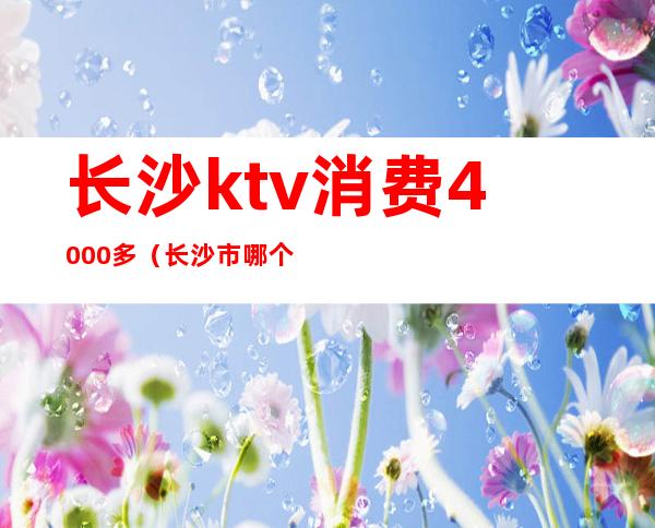 长沙ktv消费4000多(长沙市哪个ktv性价比高)