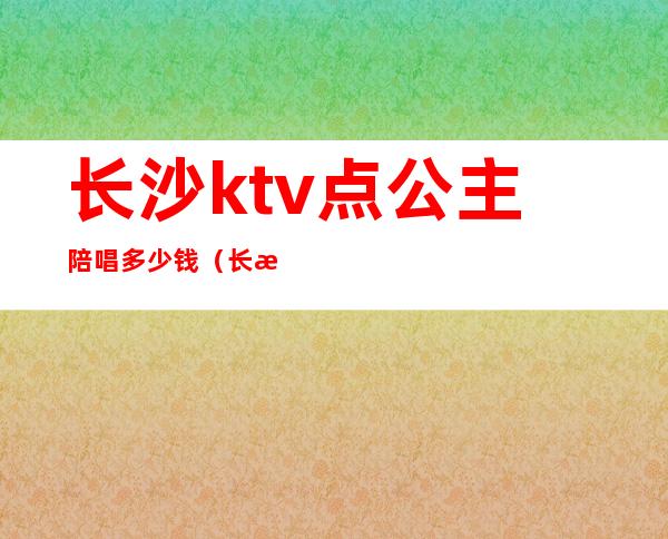 长沙ktv点公主陪唱多少钱（长沙ktv陪唱哪里便宜）