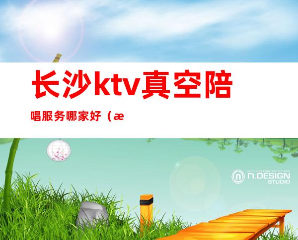 长沙ktv真空陪唱服务哪家好（星沙哪个ktv有陪唱）