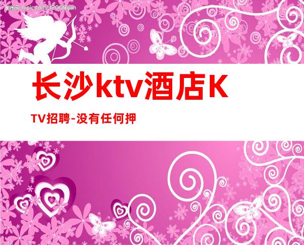长沙ktv酒店KTV招聘-没有任何押金提供住宿