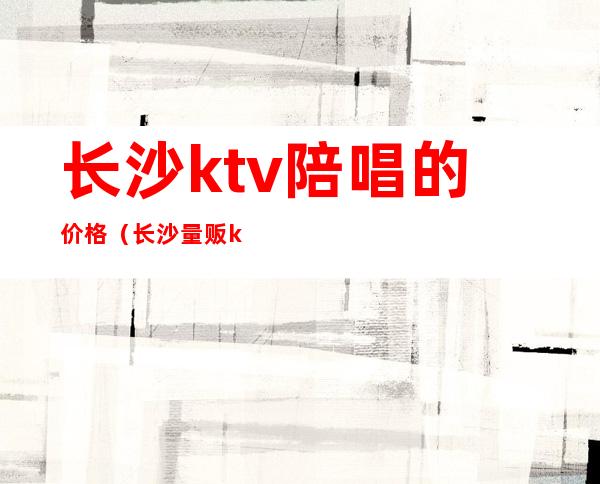 长沙ktv陪唱的价格（长沙量贩ktv有没有陪唱）