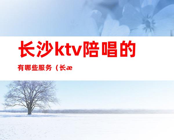 长沙ktv陪唱的有哪些服务(长沙欢歌ktv有陪唱)