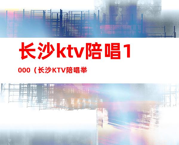 长沙ktv陪唱1000(长沙KTV陪唱举报)