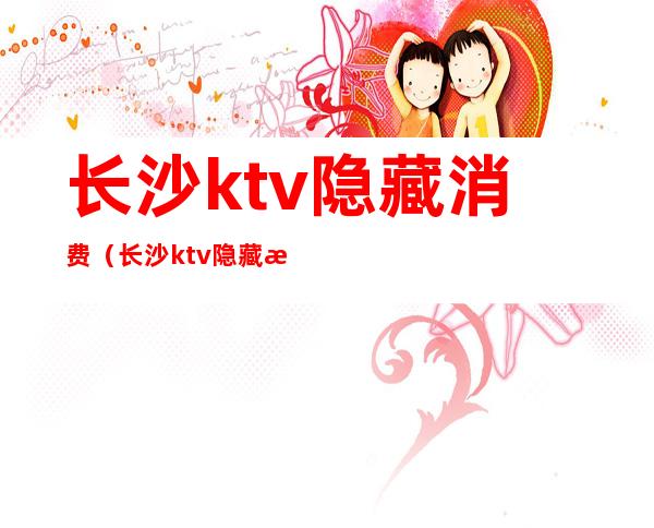 长沙ktv隐藏消费(长沙ktv隐藏消费多少)