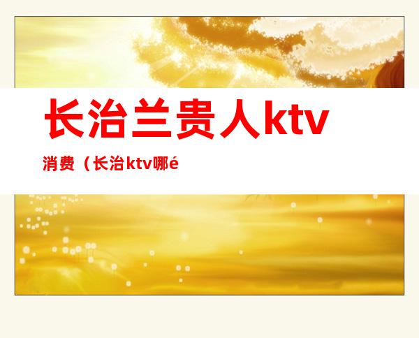 长治兰贵人ktv消费(长治ktv哪里最好)