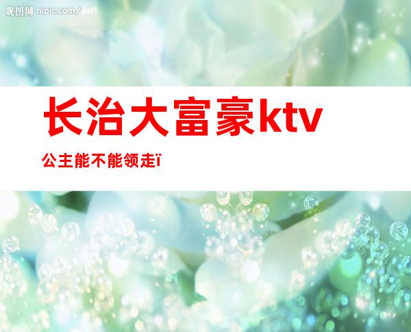 长治大富豪ktv公主能不能领走(长治歌厅哪里有陪唱的)
