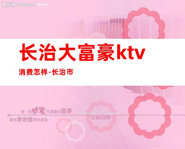 长治大富豪ktv消费怎样-长治市哪个KTV生意好,还有公关?