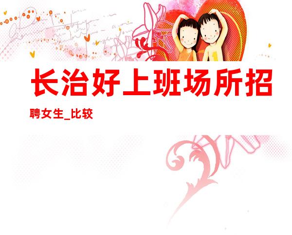 长治好上班场所招聘女生_比较适合的场所_费用全免