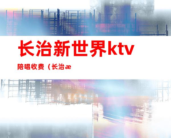 长治新世界ktv陪唱收费(长治新元素ktv陪唱)