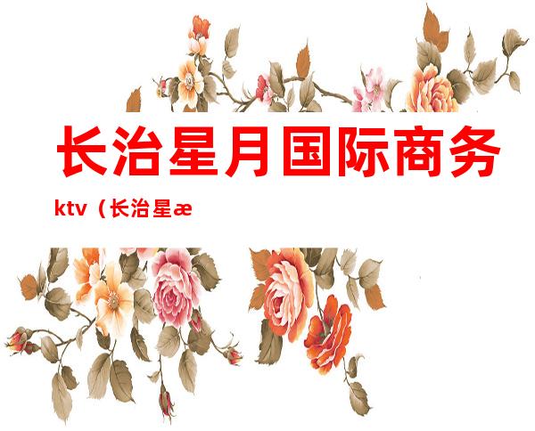 长治星月国际商务ktv(长治星月国际商务KTV陪酒)