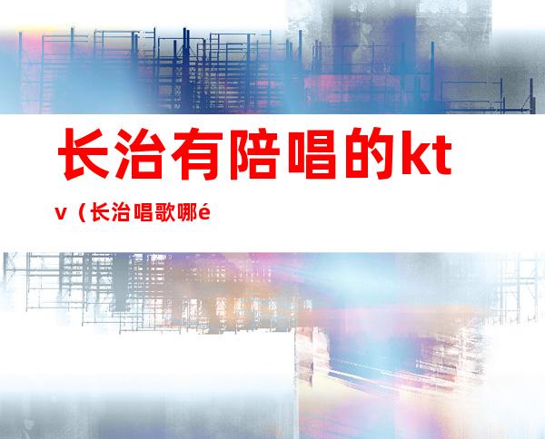 长治有陪唱的ktv(长治唱歌哪里带陪唱的)