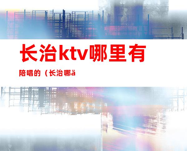 长治ktv哪里有陪唱的?(长治哪个ktv有陪唱的)
