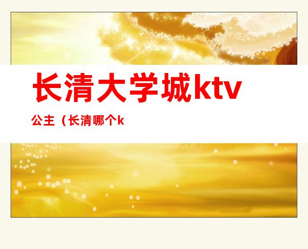 长清大学城ktv公主(长清哪个ktv有公主)