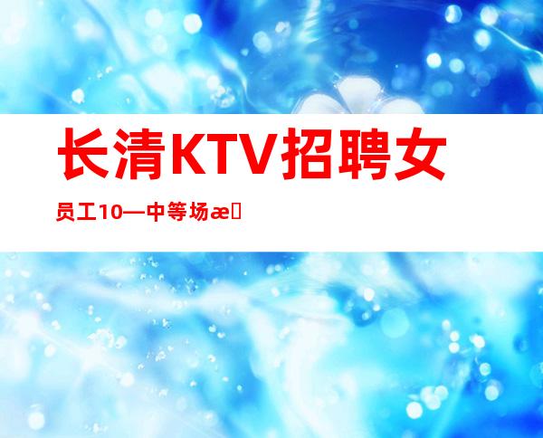 长清KTV招聘女员工10—中等场所直招—多多高效收入