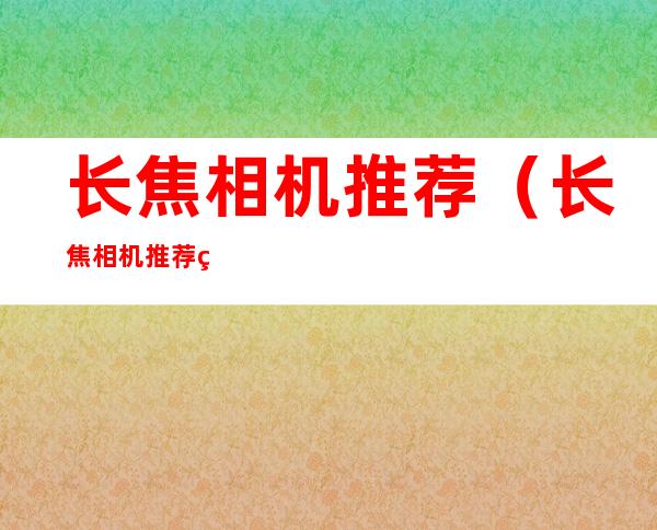 长焦相机推荐(长焦相机推荐知乎)