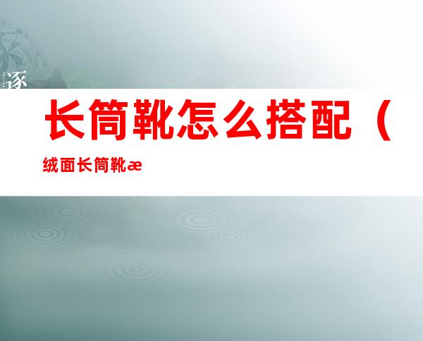 长筒靴怎么搭配(绒面长筒靴怎么搭配)