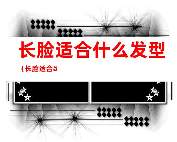 长脸适合什么发型（长脸适合什么发型好看）