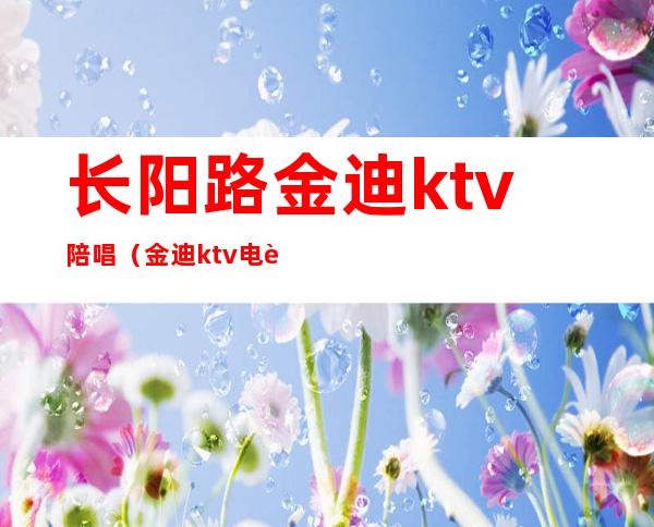 长阳路金迪ktv陪唱(金迪ktv电话)