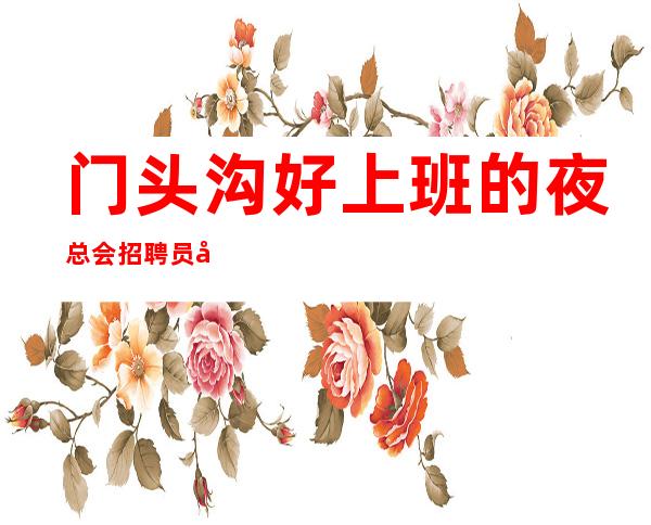 门头沟好上班的夜总会招聘员工~好不好上班~待遇很好