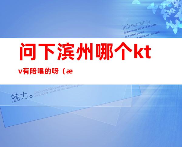 问下滨州哪个ktv有陪唱的呀(滨湖区ktv陪唱)