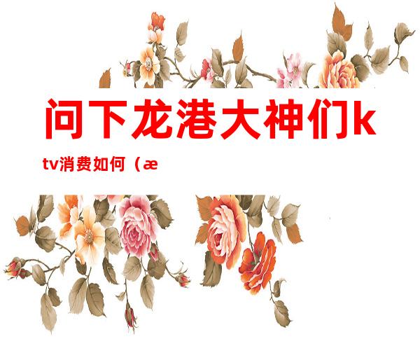 问下龙港大神们ktv消费如何(港龙商业街KTV)