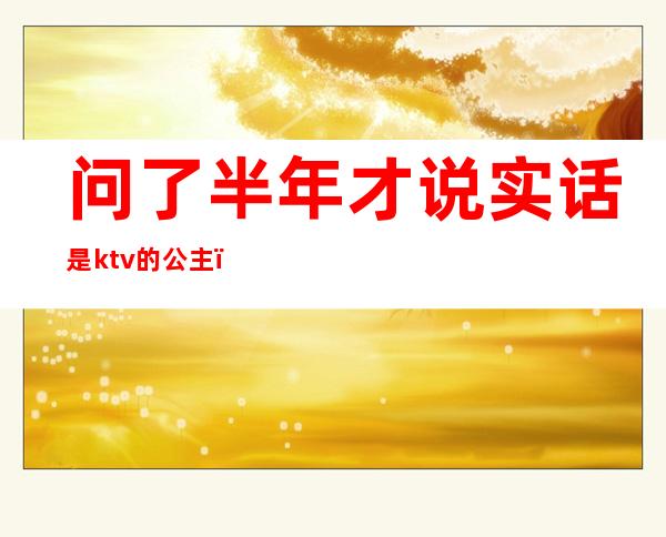 问了半年才说实话是ktv的公主（喜欢ktv公主是不是傻了）