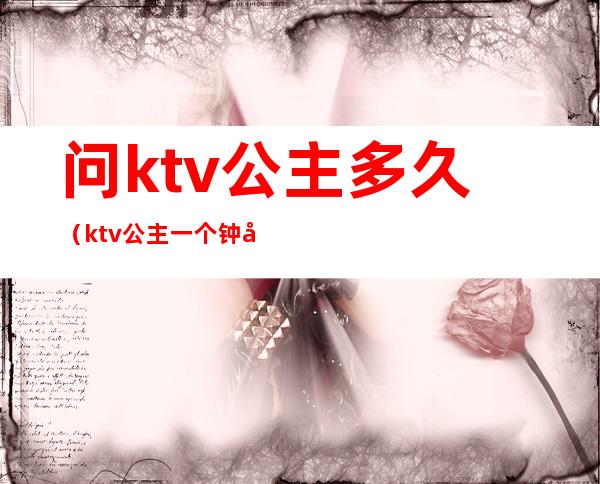 问ktv公主多久(ktv公主一个钟多久)