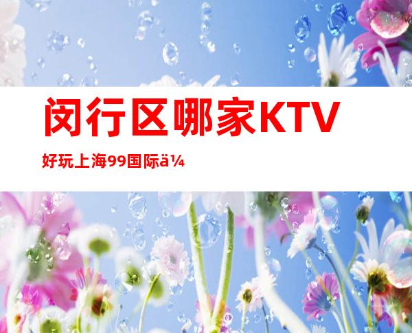 闵行区哪家KTV好玩?上海99国际会所商务KTV包厢预订怎么样?